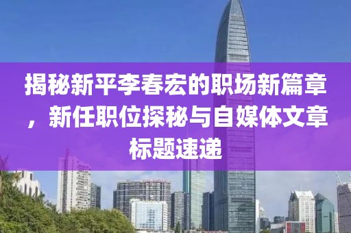 揭秘新平李春宏的职场新篇章，新任职位探秘与自媒体文章标题速递