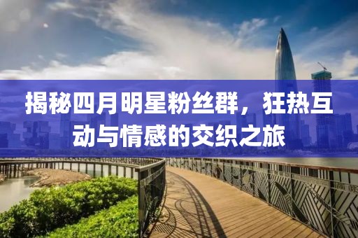 揭秘四月明星粉丝群，狂热互动与情感的交织之旅