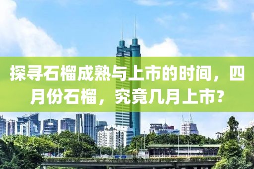 探寻石榴成熟与上市的时间，四月份石榴，究竟几月上市？