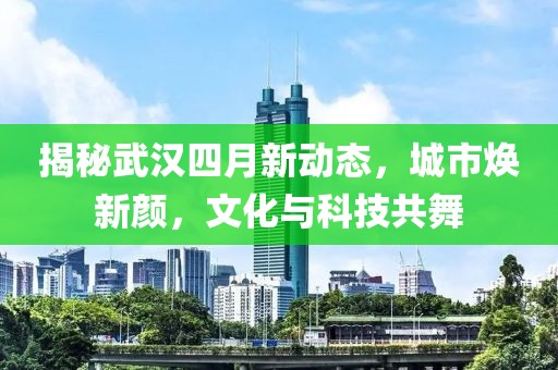 揭秘武汉四月新动态，城市焕新颜，文化与科技共舞