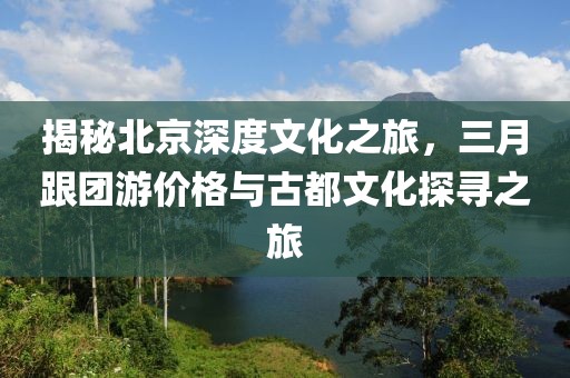 揭秘北京深度文化之旅，三月跟团游价格与古都文化探寻之旅