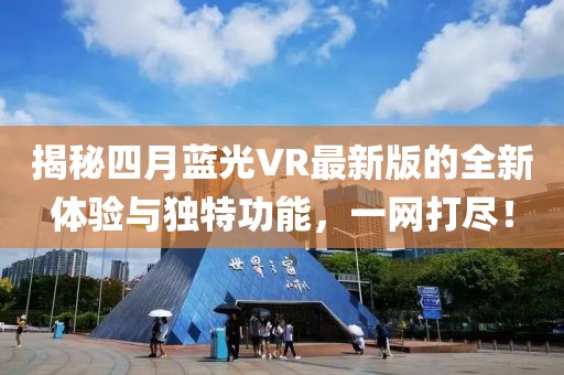 揭秘四月蓝光VR最新版的全新体验与独特功能，一网打尽！