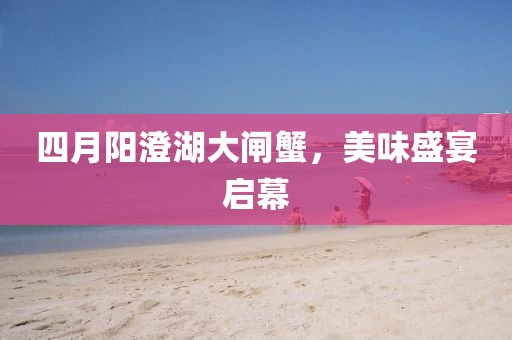 四月阳澄湖大闸蟹，美味盛宴启幕