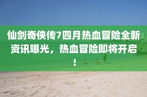 仙剑奇侠传7四月热血冒险全新资讯曝光，热血冒险即将开启！