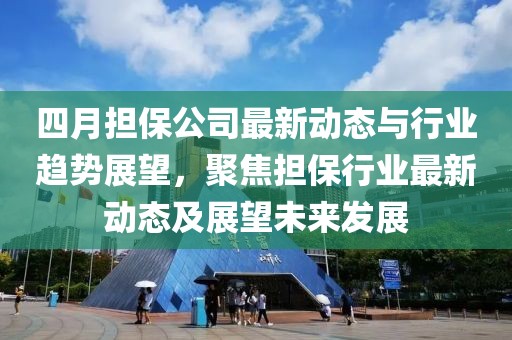 四月担保公司最新动态与行业趋势展望，聚焦担保行业最新动态及展望未来发展