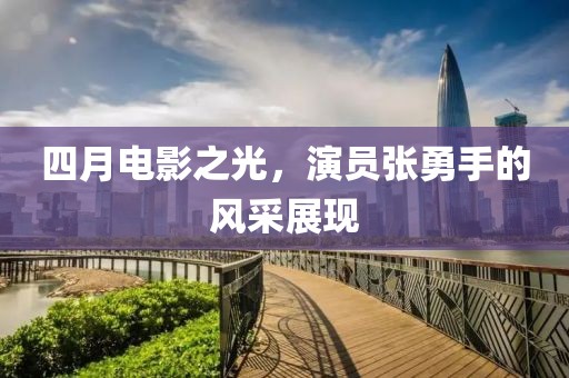 四月电影之光，演员张勇手的风采展现