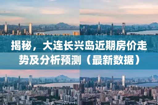 揭秘，大连长兴岛近期房价走势及分析预测（最新数据）