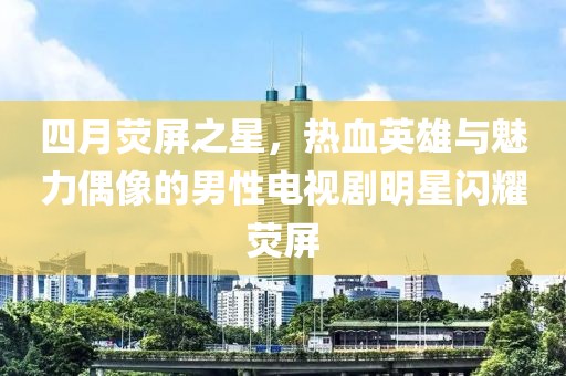 四月荧屏之星，热血英雄与魅力偶像的男性电视剧明星闪耀荧屏