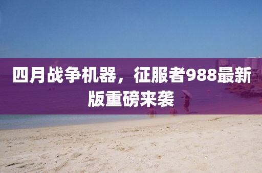 四月战争机器，征服者988最新版重磅来袭