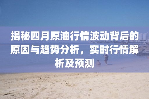 揭秘四月原油行情波动背后的原因与趋势分析，实时行情解析及预测