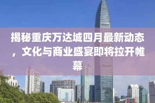 揭秘重庆万达城四月最新动态，文化与商业盛宴即将拉开帷幕