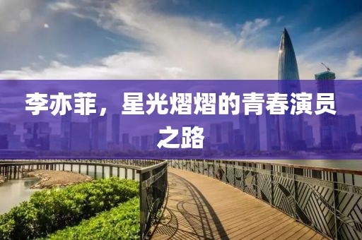 李亦菲，星光熠熠的青春演员之路