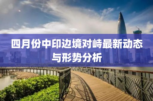 四月份中印边境对峙最新动态与形势分析