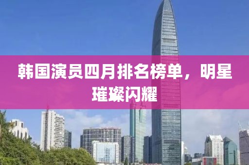 韩国演员四月排名榜单，明星璀璨闪耀