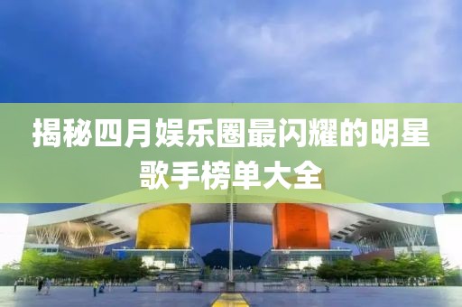 揭秘四月娱乐圈最闪耀的明星歌手榜单大全