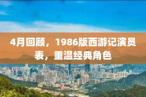 4月回顾，1986版西游记演员表，重温经典角色