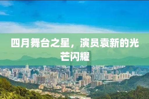 四月舞台之星，演员袁新的光芒闪耀