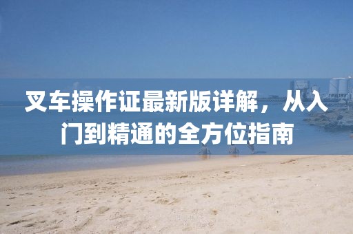 叉车操作证最新版详解，从入门到精通的全方位指南
