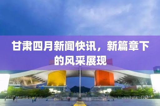 甘肃四月新闻快讯，新篇章下的风采展现