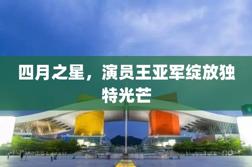 四月之星，演员王亚军绽放独特光芒