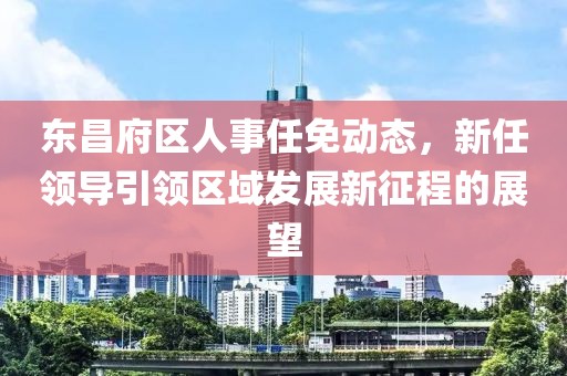 东昌府区人事任免动态，新任领导引领区域发展新征程的展望