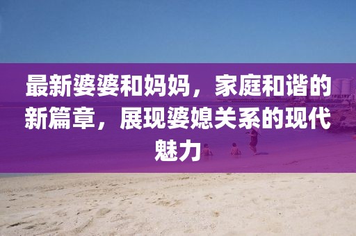 最新婆婆和妈妈，家庭和谐的新篇章，展现婆媳关系的现代魅力