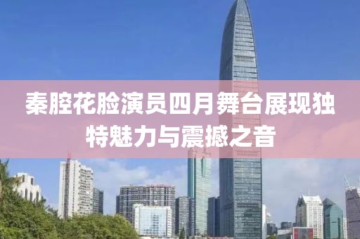 秦腔花脸演员四月舞台展现独特魅力与震撼之音
