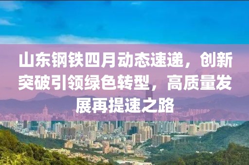 山东钢铁四月动态速递，创新突破引领绿色转型，高质量发展再提速之路