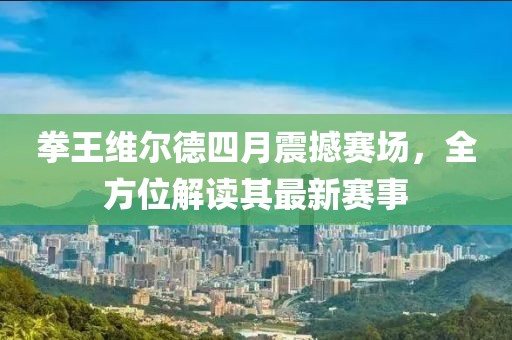 拳王维尔德四月震撼赛场，全方位解读其最新赛事