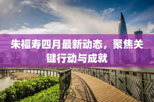 朱福寿四月最新动态，聚焦关键行动与成就