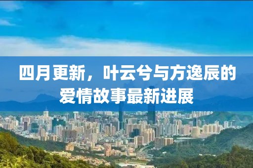 四月更新，叶云兮与方逸辰的爱情故事最新进展
