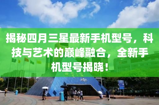 揭秘四月三星最新手机型号，科技与艺术的巅峰融合，全新手机型号揭晓！