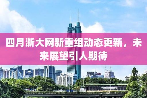 四月浙大网新重组动态更新，未来展望引人期待