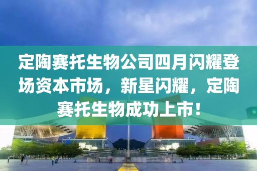 定陶赛托生物公司四月闪耀登场资本市场，新星闪耀，定陶赛托生物成功上市！