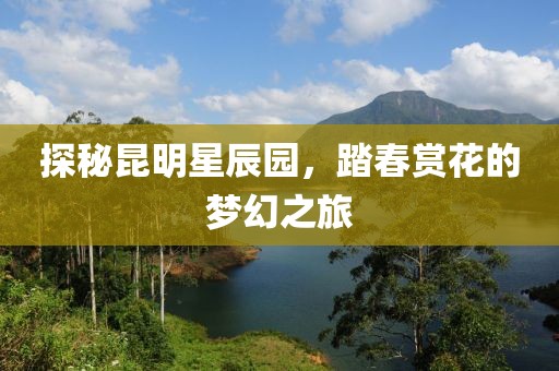 探秘昆明星辰园，踏春赏花的梦幻之旅