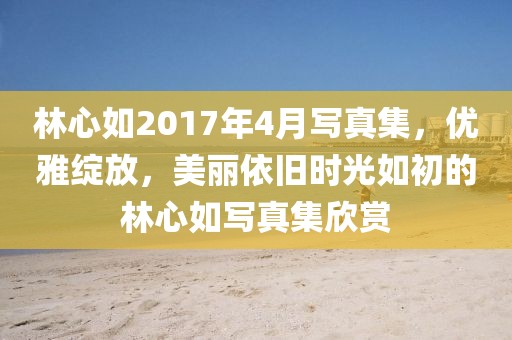 林心如2017年4月写真集，优雅绽放，美丽依旧时光如初的林心如写真集欣赏