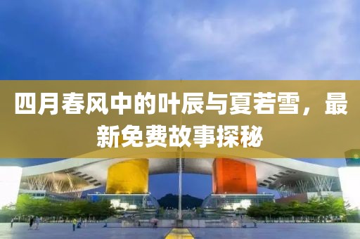 四月春风中的叶辰与夏若雪，最新免费故事探秘