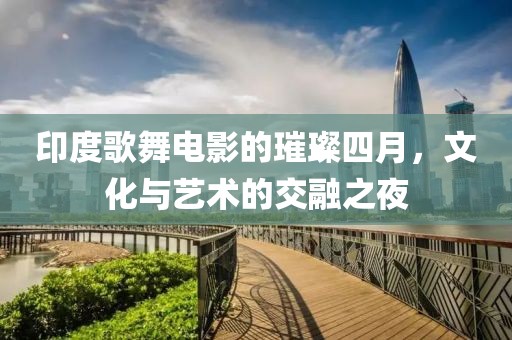 印度歌舞电影的璀璨四月，文化与艺术的交融之夜