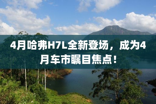 4月哈弗H7L全新登场，成为4月车市瞩目焦点！
