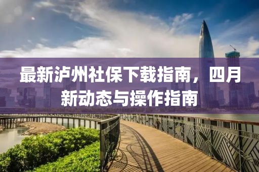 最新泸州社保下载指南，四月新动态与操作指南