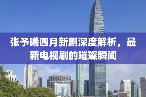 张予曦四月新剧深度解析，最新电视剧的璀璨瞬间