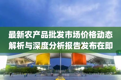最新农产品批发市场价格动态解析与深度分析报告发布在即