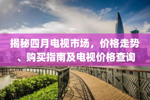 揭秘四月电视市场，价格走势、购买指南及电视价格查询