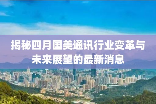 揭秘四月国美通讯行业变革与未来展望的最新消息