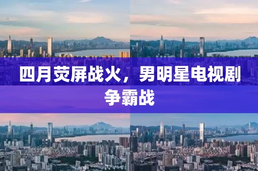 四月荧屏战火，男明星电视剧争霸战