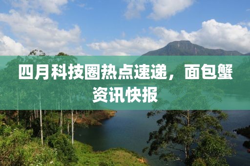 四月科技圈热点速递，面包蟹资讯快报
