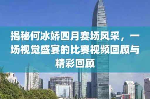 揭秘何冰娇四月赛场风采，一场视觉盛宴的比赛视频回顾与精彩回顾