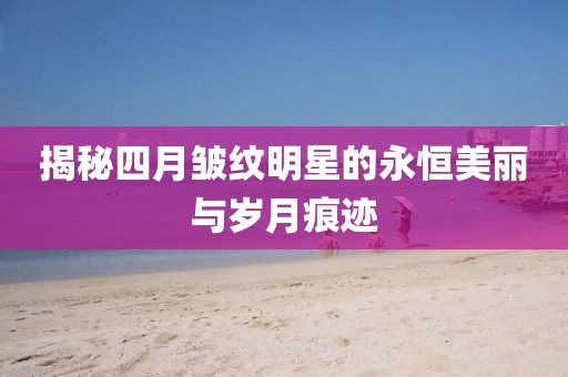 揭秘四月皱纹明星的永恒美丽与岁月痕迹