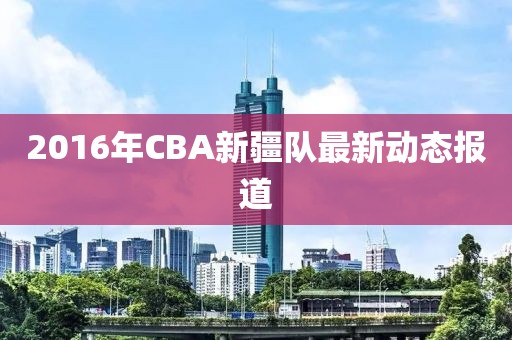 2016年CBA新疆队最新动态报道