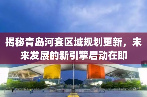 揭秘青岛河套区域规划更新，未来发展的新引擎启动在即